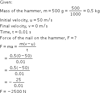 begin mathsize 14px style Given colon
Mass space of space the space hammer comma space straight m equals 500 space straight g equals 500 over 1000 equals 0.5 space kg
Initial space velocity comma space straight u equals 50 space straight m divided by straight s
Final space velocity comma space straight v equals 0 space straight m divided by straight s
Time comma space straight t equals 0.01 space straight s
Force space of space the space nail space on space the space hammer comma space straight F equals ?
straight F equals ma equals fraction numerator straight m left parenthesis straight v minus straight u right parenthesis over denominator straight t end fraction
space space space equals fraction numerator 0.5 left parenthesis 0 minus 50 right parenthesis over denominator 0.01 end fraction
space space space equals fraction numerator 0.5 left parenthesis negative 50 right parenthesis over denominator 0.01 end fraction
space space space equals negative fraction numerator 25 over denominator 0.01 end fraction
straight F equals negative 2500 space straight N end style