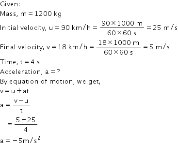 begin mathsize 14px style Given colon
Mass comma space straight m equals 1200 space kg
Initial space velocity comma space straight u equals 90 space km divided by straight h equals fraction numerator 90 cross times 1000 space straight m over denominator 60 cross times 60 space straight s end fraction equals 25 space straight m divided by straight s
Final space velocity comma space straight v equals 18 space km divided by straight h equals fraction numerator 18 cross times 1000 space straight m over denominator 60 cross times 60 space straight s end fraction equals 5 space straight m divided by straight s
Time comma space straight t equals 4 space straight s
Acceleration comma space straight a equals ?
By space equation space of space motion comma space we space get comma
straight v equals straight u plus at
straight a equals fraction numerator straight v minus straight u over denominator straight t end fraction
space space space equals fraction numerator 5 minus 25 over denominator 4 end fraction
straight a equals negative 5 straight m divided by straight s squared end style