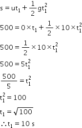 begin mathsize 14px style straight s equals ut subscript 1 plus 1 half gt subscript 1 superscript 2
500 equals 0 cross times straight t subscript 1 plus 1 half cross times 10 cross times straight t subscript 1 superscript 2
500 equals 1 half cross times 10 cross times straight t subscript 1 superscript 2
500 equals 5 straight t subscript 1 superscript 2
500 over 5 equals straight t subscript 1 superscript 2
straight t subscript 1 superscript 2 equals 100
straight t subscript 1 equals square root of 100
therefore straight t subscript 1 equals 10 space straight s end style