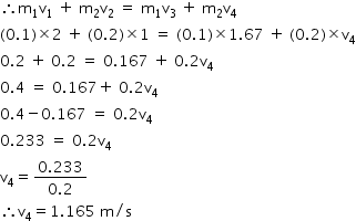 begin mathsize 14px style therefore straight m subscript 1 straight v subscript 1 space plus space straight m subscript 2 straight v subscript 2 space equals space straight m subscript 1 straight v subscript 3 space plus space straight m subscript 2 straight v subscript 4
left parenthesis 0.1 right parenthesis cross times 2 space plus space left parenthesis 0.2 right parenthesis cross times 1 space equals space left parenthesis 0.1 right parenthesis cross times 1.67 space plus space left parenthesis 0.2 right parenthesis cross times straight v subscript 4
0.2 space plus space 0.2 space equals space 0.167 space plus space 0.2 straight v subscript 4
0.4 space equals space 0.167 plus space 0.2 straight v subscript 4
0.4 minus 0.167 space equals space 0.2 straight v subscript 4
0.233 space equals space 0.2 straight v subscript 4
straight v subscript 4 equals fraction numerator 0.233 over denominator 0.2 end fraction
therefore straight v subscript 4 equals 1.165 space straight m divided by straight s end style